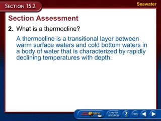 Section Assessment 2. What is a thermocline? Seawater A thermocline is a transitional layer between warm surface waters and cold bottom waters in a body of water that is characterized by rapidly declining temperatures with depth.  