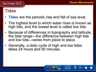 Tides Tides  are the periodic rise and fall of sea level.  Ocean Movements The highest level to which water rises is known as high tide, and the lowest level is called low tide.  Because of differences in topography and latitude, the tidal range—the difference between high tide and low tide—varies from place to place. Generally, a daily cycle of high and low tides takes 24 hours and 50 minutes.  