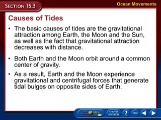Causes of Tides The basic causes of tides are the gravitational attraction among Earth, the Moon and the Sun, as well as the fact that gravitational attraction decreases with distance. Ocean Movements Both Earth and the Moon orbit around a common center of gravity. As a result, Earth and the Moon experience gravitational and centrifugal forces that generate tidal bulges on opposite sides of Earth. 