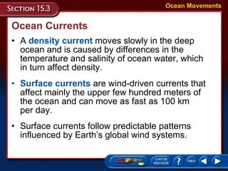 Ocean Currents A  density current  moves slowly in the deep ocean and is caused by differences in the temperature and salinity of ocean water, which  in turn affect density.  Ocean Movements Surface currents  are wind-driven currents that affect mainly the upper few hundred meters of  the ocean and can move as fast as 100 km  per day.  Surface currents follow predictable patterns influenced by Earth’s global wind systems. 