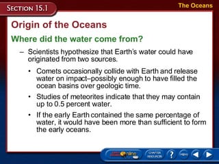 Origin of the Oceans Where did the water come from? The Oceans Scientists hypothesize that Earth’s water could have originated from two sources.  Comets occasionally collide with Earth and release water on impact – possibly enough to have filled the ocean basins over geologic time.  Studies of meteorites indicate that they may contain up to 0.5 percent water.  If the early Earth contained the same percentage of water, it would have been more than sufficient to form the early oceans.  