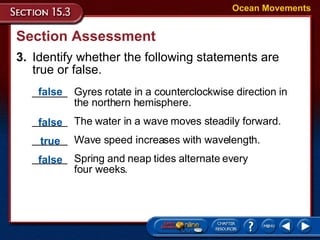Section Assessment 3. Identify whether the following statements are true or false. Ocean Movements ______ Gyres rotate in a counterclockwise direction in the northern hemisphere. ______  The water in a wave moves steadily forward. ______ Wave speed increases with wavelength. ______ Spring and neap tides alternate every  four weeks. false false true false 