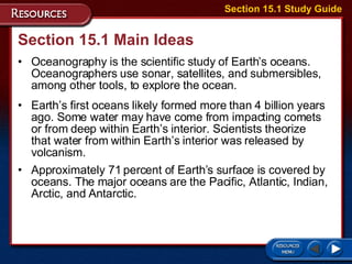 Section 15.1 Main Ideas Oceanography is the scientific study of Earth’s oceans. Oceanographers use sonar, satellites, and submersibles, among other tools, to explore the ocean.  Earth’s first oceans likely formed more than 4 billion years ago. Some water may have come from impacting comets or from deep within Earth’s interior. Scientists theorize that water from within Earth’s interior was released by volcanism. Approximately 71 percent of Earth’s surface is covered by oceans. The major oceans are the Pacific, Atlantic, Indian, Arctic, and Antarctic.  Section 15.1 Study Guide 
