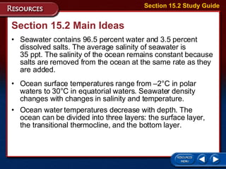 Section 15.2 Main Ideas Seawater contains 96.5 percent water and 3.5 percent dissolved salts. The average salinity of seawater is  35 ppt. The salinity of the ocean remains constant because salts are removed from the ocean at the same rate as they are added.  Ocean surface temperatures range from –2°C in polar waters to 30°C in equatorial waters. Seawater density changes with changes in salinity and temperature. Ocean water temperatures decrease with depth. The ocean can be divided into three layers: the surface layer, the transitional thermocline, and the bottom layer.  Section 15.2 Study Guide 