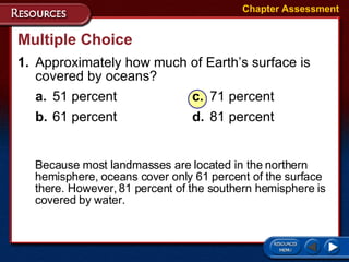 1. Approximately how much of Earth’s surface is covered by oceans? a. 51 percent c. 71 percent b. 61 percent d. 81 percent Multiple Choice Chapter Assessment Because most landmasses are located in the northern hemisphere, oceans cover only 61 percent of the surface there. However, 81 percent of the southern hemisphere is covered by water. 