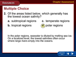 2. Of the areas listed below, which generally has  the lowest ocean salinity? a. subtropical regions c. temperate regions b. tropical regions d. polar regions Multiple Choice In the polar regions, seawater is diluted by melting sea ice. On a localized level, the lowest salinities often occur where large rivers empty into the oceans. Chapter Assessment 