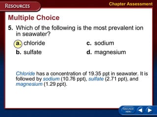 Multiple Choice 5. Which of the following is the most prevalent ion in seawater? a. chloride c. sodium b. sulfate d. magnesium Chapter Assessment Chloride  has a concentration of 19.35 ppt in seawater. It is followed by  sodium  (10.76 ppt),  sulfate  (2.71 ppt), and  magnesium  (1.29 ppt). 