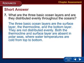 Short Answer 7. What are the three basic ocean layers and are they distributed evenly throughout the oceans? Chapter Assessment The three basic ocean layers are the surface layer, the thermocline, and the bottom layer. They are not distributed evenly. Both the thermocline and surface layer are absent in polar seas, where water temperatures are cold from top to bottom. 