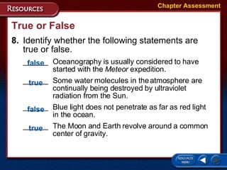 True or False 8. Identify whether the following statements are true or false.  ______  Oceanography is usually considered to have  started with the  Meteor  expedition. ______  Some water molecules in the atmosphere are  continually being destroyed by ultraviolet  radiation from the Sun. ______ Blue light does not penetrate as far as red light  in the ocean.  ______  The Moon and Earth revolve around a common  center of gravity. Chapter Assessment false true false true 