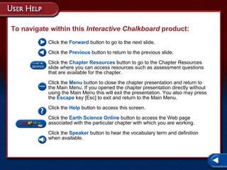 Help To navigate within this  Interactive Chalkboard  product: Click the  Forward   button to go to the next slide. Click the  Previous   button to return to the previous slide. Click the  Chapter Resources   button to go to the Chapter Resources slide where you can access resources such as assessment questions that are available for the chapter. Click the  Menu   button to close the chapter presentation and return to the Main Menu. If you opened the chapter presentation directly without using the Main Menu this will exit the presentation. You also may press the  Escape  key [Esc] to exit and return to the Main Menu. Click the  Help   button to access this screen. Click the  Earth Science Online   button to access the Web page associated with the particular chapter with which you are working. Click the  Speaker  button to hear the vocabulary term and definition when available. 