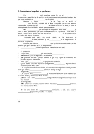 2- Completa con las palabras que faltan.

        Un _______________tenía muchas ganas de ver al______________.
Pensaba que, por el hecho de ser Rey, sería mucho más que cualquier hombre. Así
que pidió a su amo su _____________y se despidió.
        Durante el largo _____________a la Corte se le acabó el
____________que llevaba y cuando vio al Rey, comprobó que era un hombre
como todos y pensó que el ____________no había merecido la pena ya que se
había gastado todo su dinero, sólo le quedaba medio ______________.
        Del ______________que se cogió le empezó a doler una __________y
entre el dolor y el hambre que tenía no sabía qué hacer y pensaba: “Si me saco la
muela y pago con el medio real, me moriré de ____________ .Si me compro algo
de comer, me dolerá la muela”.
         Pensando que haría, sin darse cuenta, se fue acercando al
________________de una pastelería y los _____________se le empezaron a ir
detrás de los pasteles.
        Pasaron por allí dos ______________que le vieron tan embobado con los
pasteles que, para burlarse de él, le preguntaron:
- ________________, ¿cuántos pasteles te comerías de una vez?

     El respondió:
-    Tengo tanta _____________que me comería______________.
-    ¡Quinientos! ¡Eso es imposible!- exclamaron.
-    ¿Os parecen muchos?, podéis apostar a que soy capaz de comerme mil
     pasteles- replicó el labrador.
- Vale, ¿qué_________________? –preguntaron burlones.
- Que si no me los como me sacáis esta primera ____________- dijo señalando
     la muela que le dolía tanto.
     Los lacayos estuvieron de acuerdo , así que el villano empezó a comer pasteles
hasta que estuvo________________, entonces paró y les dijo:
- He perdido,______________.
     Los lacayos muy ________________y bromeando llamaron a un barbero que
le sacó la muela y burlándose de él decían:
- ¿Habéis visto a este ______________que por hartarse de pasteles se deja sacar
     una muela?
     Y él respondió:
- -Más tontos sois vosotros, que me habéis matado el _______________y sacado
     una muela que me dolía.

   Al oír esto todos los ______________empezaron a reír. Los lacayos
______________pagaron los pasteles y se fueron.




10
 