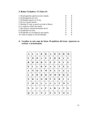 3- Rodea Verdadero (V) Falso (F)

1- El protagonista quería recorrer mundo.                       V       F
2- El protagonista era rico.                                    V       F
3- El labrador quería ver al rey.                               V       F
4- El rey le gustó mucho.                                       V       F
5- Durante el viaje se gastó casi todo el dinero.               V       F
6- Le empezó a doler una muela.                                 V       F
7- Dos lacayos intentaron burlarse de él.                       V       F
8- El labrador era listo.                                       V       F
9- El labrador no consiguió lo que quería.                      V       F
10- Todo el mundo se rió del labrador.                          V       F


4- Localiza en esta sopa de letras 10 palabras del texto. Aparecen en
   vertical o en horizontal.




             A     L     A     B     R      A       D   O   R       M

             S     D     D     A     E      F       R   B   J       U

             R     D     O     R     Y      E       F   N   I       E

             E     I     L     B     P      A       S   T   E       L

             A     N     O     E     W      N       S   C   Z       A

             L     E     R     R     H      O       M   B   R       E

             X     R     A     O     M      F       E   B   I       A

             I     O     S     L     A      C       A   Y   O       S

             E     S     C     A     P      A       R   A   T       E

             Q     U     I     N     I      E       N   T   O       S




                                                                            11
 