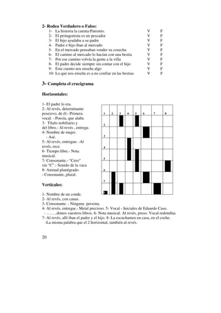 2- Rodea Verdadero o Falso:
     1- La historia la cuenta Patronio.                             V       F
     2- El protagonista es un pescador                              V       F
     3- El hijo ayudaba a su padre                                  V       F
     4- Padre e hijo iban al mercado                                V       F
     5- En el mercado pensaban vender su cosecha                    V       F
     6- El camino al mercado lo hacían con una bestia               V       F
     7- Por ese camino volvía la gente a la villa                   V       F
     8- El padre decide siempre sin contar con el hijo              V       F
     9- Este cuento nos enseña algo                                 V       F
     10- Lo que nos enseña es a no confiar en las bestias           V       F

3- Completa el crucigrama
Horizontales:

1- El padre lo era.
2- Al revés, determinante
posesivo, de él.- Primera             1    2    3   4       5   6       7       8
vocal. - Poesía, que alaba
3- Título nobiliario y                2
del libro.- Al revés , entrega.
4- Nombre de mujer.
   - Asé.                             3
5- Al revés, entregan. -Al
revés, rece.                          4
6- Tiempo libre.- Nota
musical.
                                      5
7- Consonante.- “Cero”
sin “C”.- Sonido de la vaca
8- Animal plantígrado.                6
- Consonante, plural.
                                      7
Verticales:
                                         8
1- Nombre de un conde.
2- Al revés, con canas.
3- Consonante. - Ninguna persona.
4- Al revés, entregar.- Metal precioso. 5- Vocal - Iniciales de Eduardo Caso.
 - ……..dimos vuestros libros. 6- Nota musical. Al revés, preso. Vocal redondita.
7- Al revés, allí iban el padre y el hijo. 8- La escuchamos en casa, en el coche.
  -La misma palabra que el 2 horizontal, también al revés.


20
 