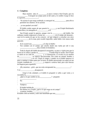 1- Completa:
         Hace muchos años el __________se puso a tentar a San Crispín, que era
____________. Consiguió un campo junto al del santo y lo sembró. Luego le hizo
la siguiente________________:
-    “Si aciertas lo que tengo sembrado, te entregaré mi_____________, para ello te
     permitiré tres intentos. Si no aciertas
-    , yo me quedaré con todo”.
    El diablo estaba seguro de que ganaría la ________y san Crispín blasfemaría
contra Dios y le entregaría el _____________a él.
    San Crispín aceptó la apuesta, aunque veía la _____________del diablo. Sin
embargo cuando empezaron a brotar las ____________en el campo del demonio ,
cayó en la cuenta de que no las conocía , así que empezó a consultar con otros
______________de la zona, pero resultó imposible, nadie había visto nunca nada
parecido.
     Se le ocurrió una _____________y le dijo al diablo:
-    Ten cuidado con el campo, que anoche dando una vuelta por ahí vi una
     ____________________muy extraña revolcándose.
    Toda la alegría del diablo desapareció enseguida y se puso a vigilar para que la
bestia no le echara a perder el_____________. Cuando llegó la noche, San Crispín
se metió en un cubo de _________ y, a continuación, se revolcó en un montón
de______________ , su aspecto desconcertaba. Era como un animal, hombre y
_________________a la vez. Llegó al campo y cuando vio al diablo aparecer se
puso a caminar a cuatro patas por su tierra. El diablo aterrorizado con aquel ser tan
extraño, temblaba de _____________y empezó a sentirse fatal, pero sacó fuerzas
de flaqueza para espantarle:
-    ¡Eh, monstruo – gritó-, que me estás estropeando las__________________!
Y el _________________desapareció.
       Llegó el día señalado y el diablo le preguntó si sabía a qué venía y si
recordaba la________________.
- ¿Qué es lo que sembré en mi______________? - preguntó.
- ___________________.
- No
- ________________.
- Tampoco.
    El diablo bailaba de_______________:
- Por última vez, Crispín, ¿qué es lo que tengo en mi campo?
- ¡Lentejas, hombre, __________________!
El diablo soltó un bufido y salió más humillado que una___________.


22
 