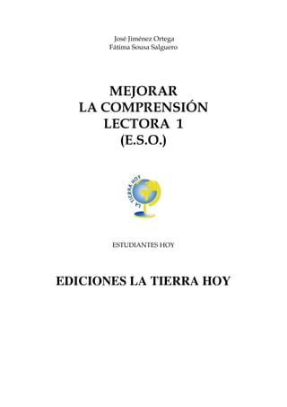 José Jiménez Ortega
       Fátima Sousa Salguero




      MEJORAR
  LA COMPRENSIÓN
     LECTORA 1
       (E.S.O.)




       ESTUDIANTES HOY




EDICIONES LA TIERRA HOY
 