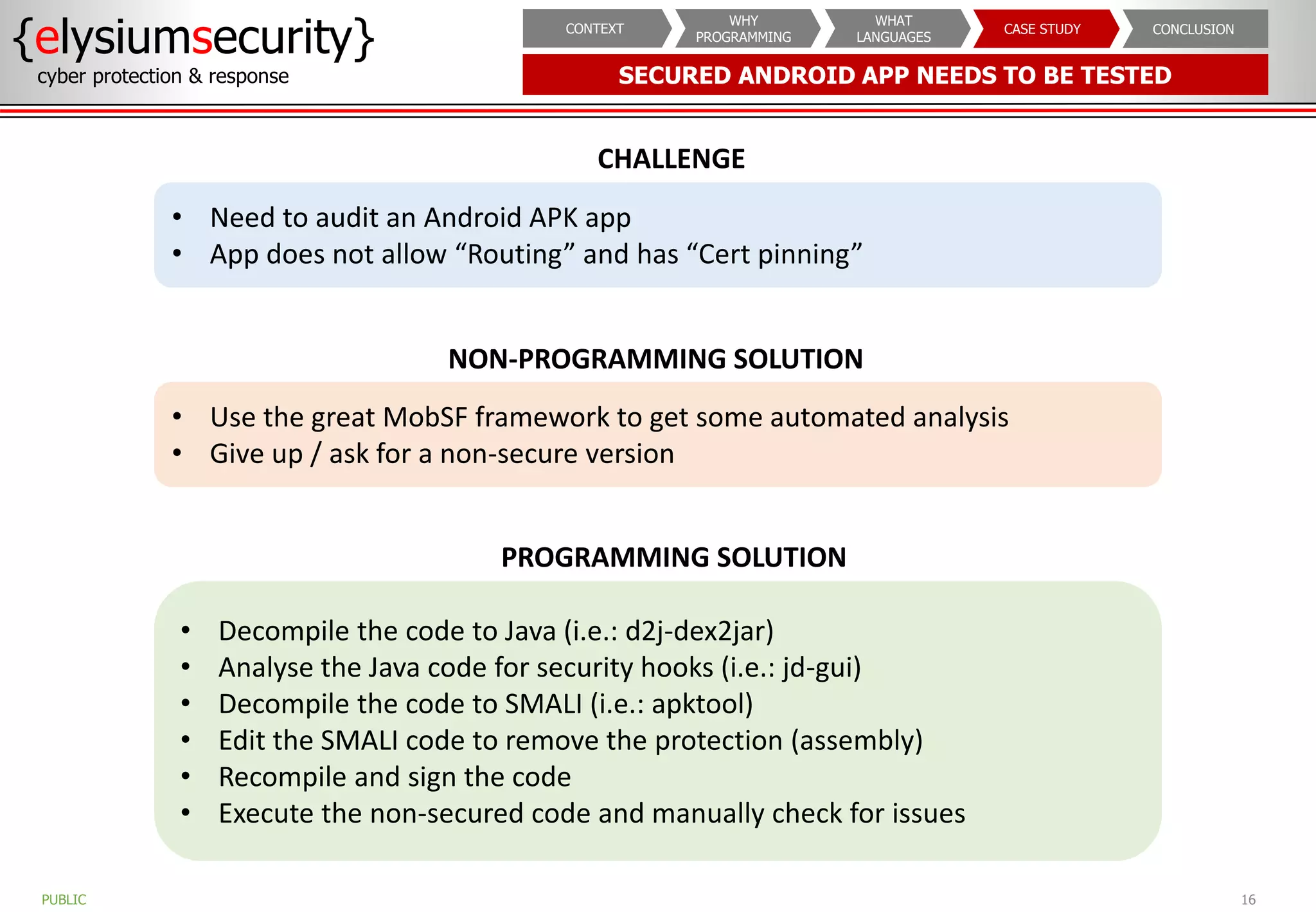 SECURED ANDROID APP NEEDS TO BE TESTED
{elysiumsecurity}
cyber protection & response
16
PUBLIC
CONCLUSION
CASE STUDY
WHAT
LANGUAGES
WHY
PROGRAMMING
CONTEXT
CHALLENGE
• Need to audit an Android APK app
• App does not allow “Routing” and has “Cert pinning”
PROGRAMMING SOLUTION
• Decompile the code to Java (i.e.: d2j-dex2jar)
• Analyse the Java code for security hooks (i.e.: jd-gui)
• Decompile the code to SMALI (i.e.: apktool)
• Edit the SMALI code to remove the protection (assembly)
• Recompile and sign the code
• Execute the non-secured code and manually check for issues
NON-PROGRAMMING SOLUTION
• Use the great MobSF framework to get some automated analysis
• Give up / ask for a non-secure version
 