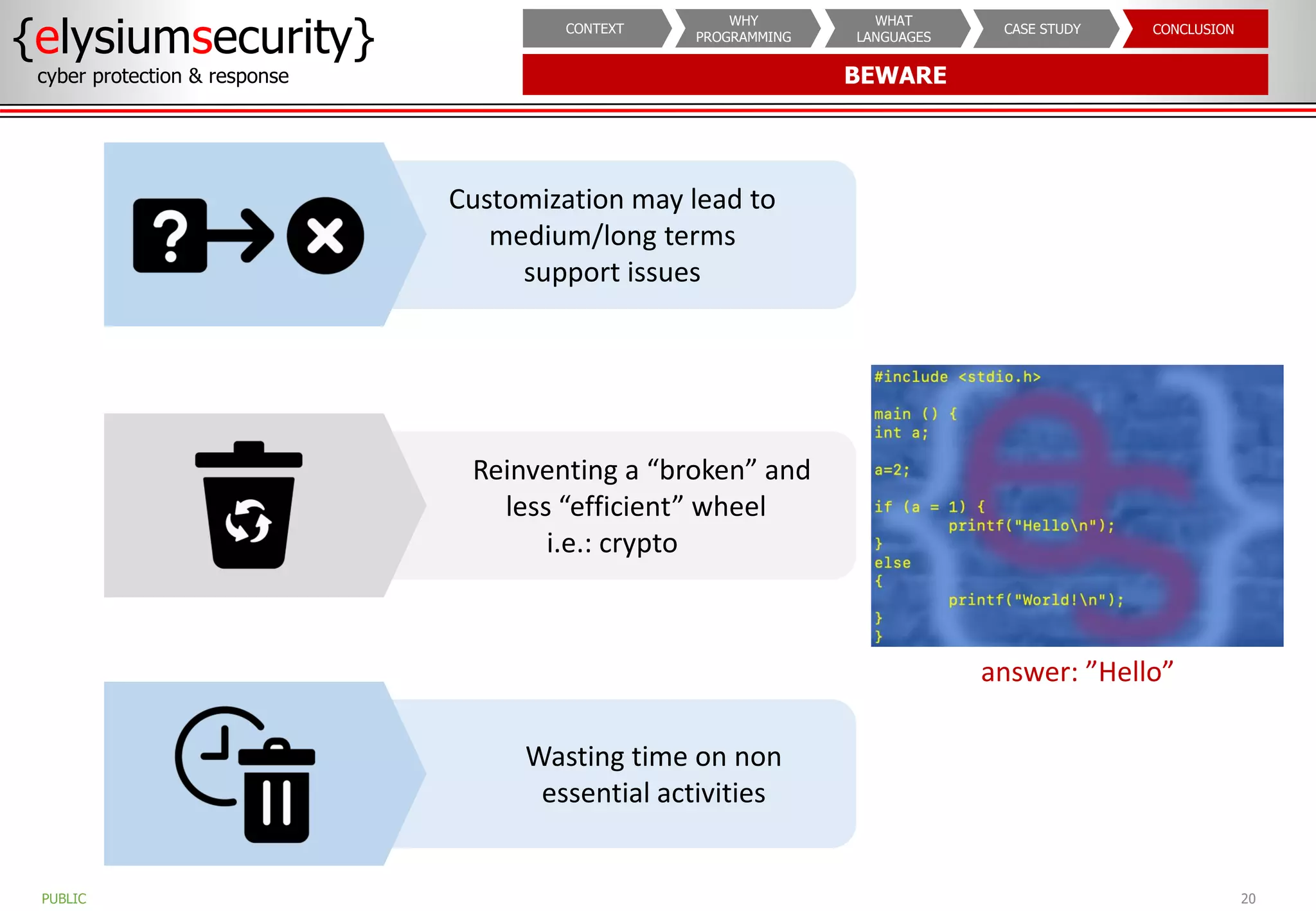BEWARE
{elysiumsecurity}
cyber protection & response
20
PUBLIC
CONCLUSION
CASE STUDY
WHAT
LANGUAGES
WHY
PROGRAMMING
CONTEXT
Wasting time on non
essential activities
Reinventing a “broken” and
less “efficient” wheel
i.e.: crypto
answer: ”Hello”
Customization may lead to
medium/long terms
support issues
 