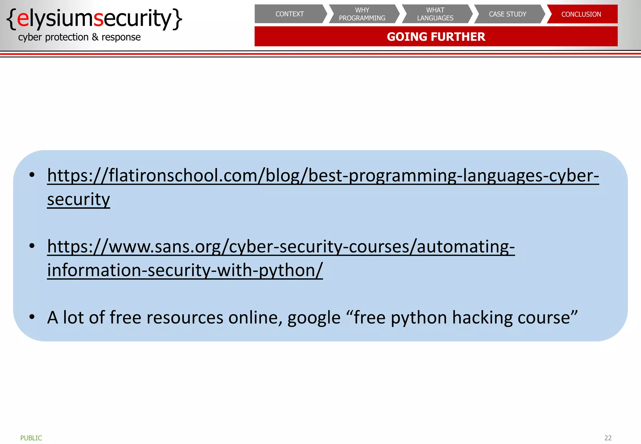 GOING FURTHER
{elysiumsecurity}
cyber protection & response
22
PUBLIC
CONCLUSION
CASE STUDY
WHAT
LANGUAGES
WHY
PROGRAMMING
CONTEXT
• https://flatironschool.com/blog/best-programming-languages-cyber-
security
• https://www.sans.org/cyber-security-courses/automating-
information-security-with-python/
• A lot of free resources online, google “free python hacking course”
 