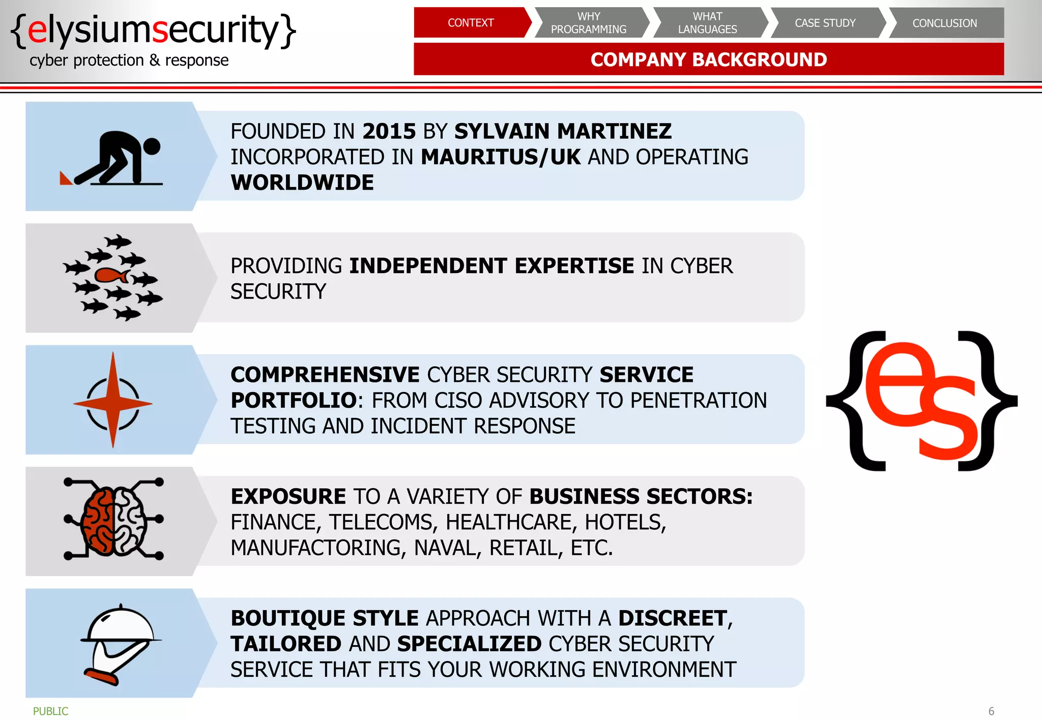 COMPANY BACKGROUND
6
{elysiumsecurity}
cyber protection & response
PUBLIC
CONCLUSION
CASE STUDY
WHAT
LANGUAGES
WHY
PROGRAMMING
CONTEXT
FOUNDED IN 2015 BY SYLVAIN MARTINEZ
INCORPORATED IN MAURITUS/UK AND OPERATING
WORLDWIDE
PROVIDING INDEPENDENT EXPERTISE IN CYBER
SECURITY
COMPREHENSIVE CYBER SECURITY SERVICE
PORTFOLIO: FROM CISO ADVISORY TO PENETRATION
TESTING AND INCIDENT RESPONSE
EXPOSURE TO A VARIETY OF BUSINESS SECTORS:
FINANCE, TELECOMS, HEALTHCARE, HOTELS,
MANUFACTORING, NAVAL, RETAIL, ETC.
BOUTIQUE STYLE APPROACH WITH A DISCREET,
TAILORED AND SPECIALIZED CYBER SECURITY
SERVICE THAT FITS YOUR WORKING ENVIRONMENT
 