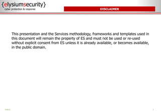 DISCLAIMER
This presentation and the Services methodology, frameworks and templates used in
this document will remain the property of ES and must not be used or re-used
without explicit consent from ES unless it is already available, or becomes available,
in the public domain.
{elysiumsecurity}
cyber protection & response
2
PUBLIC
 