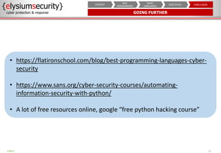 GOING FURTHER
{elysiumsecurity}
cyber protection & response
22
PUBLIC
CONCLUSION
CASE STUDY
WHAT
LANGUAGES
WHY
PROGRAMMING
CONTEXT
• https://flatironschool.com/blog/best-programming-languages-cyber-
security
• https://www.sans.org/cyber-security-courses/automating-
information-security-with-python/
• A lot of free resources online, google “free python hacking course”
 