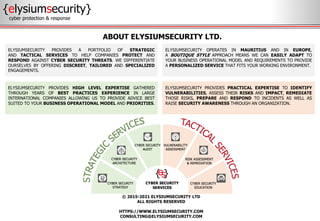 © 2015-2021 ELYSIUMSECURITY LTD
ALL RIGHTS RESERVED
HTTPS://WWW.ELYSIUMSECURITY.COM
CONSULTING@ELYSIUMSECURITY.COM
ABOUT ELYSIUMSECURITY LTD.
{elysiumsecurity}
cyber protection & response
ELYSIUMSECURITY PROVIDES A PORTFOLIO OF STRATEGIC
AND TACTICAL SERVICES TO HELP COMPANIES PROTECT AND
RESPOND AGAINST CYBER SECURITY THREATS. WE DIFFERENTIATE
OURSELVES BY OFFERING DISCREET, TAILORED AND SPECIALIZED
ENGAGEMENTS.
ELYSIUMSECURITY OPERATES IN MAURITIUS AND IN EUROPE,
A BOUTIQUE STYLE APPROACH MEANS WE CAN EASILY ADAPT TO
YOUR BUSINESS OPERATIONAL MODEL AND REQUIREMENTS TO PROVIDE
A PERSONALIZED SERVICE THAT FITS YOUR WORKING ENVIRONMENT.
ELYSIUMSECURITY PROVIDES PRACTICAL EXPERTISE TO IDENTIFY
VULNERABILITIES, ASSESS THEIR RISKS AND IMPACT, REMEDIATE
THOSE RISKS, PREPARE AND RESPOND TO INCIDENTS AS WELL AS
RAISE SECURITY AWARENESS THROUGH AN ORGANIZATION.
ELYSIUMSECURITY PROVIDES HIGH LEVEL EXPERTISE GATHERED
THROUGH YEARS OF BEST PRACTICES EXPERIENCE IN LARGE
INTERNATIONAL COMPANIES ALLOWING US TO PROVIDE ADVICE BEST
SUITED TO YOUR BUSINESS OPERATIONAL MODEL AND PRIORITIES.
 