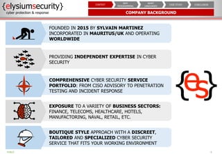 COMPANY BACKGROUND
6
{elysiumsecurity}
cyber protection & response
PUBLIC
CONCLUSION
CASE STUDY
WHAT
LANGUAGES
WHY
PROGRAMMING
CONTEXT
FOUNDED IN 2015 BY SYLVAIN MARTINEZ
INCORPORATED IN MAURITUS/UK AND OPERATING
WORLDWIDE
PROVIDING INDEPENDENT EXPERTISE IN CYBER
SECURITY
COMPREHENSIVE CYBER SECURITY SERVICE
PORTFOLIO: FROM CISO ADVISORY TO PENETRATION
TESTING AND INCIDENT RESPONSE
EXPOSURE TO A VARIETY OF BUSINESS SECTORS:
FINANCE, TELECOMS, HEALTHCARE, HOTELS,
MANUFACTORING, NAVAL, RETAIL, ETC.
BOUTIQUE STYLE APPROACH WITH A DISCREET,
TAILORED AND SPECIALIZED CYBER SECURITY
SERVICE THAT FITS YOUR WORKING ENVIRONMENT
 