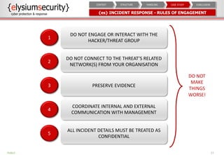 {es} INCIDENT RESPONSE - RULES OF ENGAGEMENT
27
DO NOT
MAKE
THINGS
WORSE!
DO NOT ENGAGE OR INTERACT WITH THE
HACKER/THREAT GROUP
1
DO NOT CONNECT TO THE THREAT’S RELATED
NETWORK(S) FROM YOUR ORGANISATION
2
PRESERVE EVIDENCE3
COORDINATE INTERNAL AND EXTERNAL
COMMUNICATION WITH MANAGEMENT
4
ALL INCIDENT DETAILS MUST BE TREATED AS
CONFIDENTIAL
5
PUBLIC
CONCLUSIONCASE STUDYHANDLINGSTRUCTURECONTEXT
 