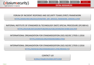 EXTRA RESOURCES
38
CONCLUSIONCASE STUDYHANDLINGSTRUCTURECONTEXT
FORUM OF INCIDENT RESPONSE AND SECURITY TEAMS (FIRST) FRAMEWORK
(HTTPS://WWW.FIRST.ORG/EDUCATION/FIRST_SIRT_SERVICES_FRAMEWORK_VERSION1.0.PDF)
NATIONAL INSTITUTE OF STANDARDS & TECHNOLOGY (NIST) SPECIAL PROCEDURE (SP) 800-61
(HTTPS://NVLPUBS.NIST.GOV/NISTPUBS/SPECIALPUBLICATIONS/NIST.SP.800-61R2.PDF)
INTERNATIONAL ORGANIZATION FOR STANDARDIZATION (ISO) ISO/IEC 27035-1:2016
(HTTPS://WWW.ISO.ORG/STANDARD/60803.HTML)
INTERNATIONAL ORGANIZATION FOR STANDARDIZATION (ISO) ISO/IEC 27035-2:2016
(HTTPS://WWW.ISO.ORG/STANDARD/62071.HTML?BROWSE=TC)
CONTACT US!
(CONSULTING@ELYSIUMSECURITY.COM)
PUBLIC
 