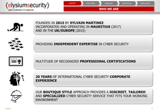 WHO WE ARE
5
CONCLUSIONCASE STUDYHANDLINGSTRUCTURECONTEXT
PUBLIC
FOUNDED IN 2015 BY SYLVAIN MARTINEZ
INCORPORATED AND OPERATING IN MAURITIUS (2017)
AND IN THE UK/EUROPE (2015)
PROVIDING INDEPENDENT EXPERTISE IN CYBER SECURITY
MULTITUDE OF RECOGNIZED PROFESSIONAL CERTIFICATIONS
20 YEARS OF INTERNATIONAL CYBER SECURITY CORPORATE
EXPERIENCE
OUR BOUTIQUE STYLE APPROACH PROVIDES A DISCREET, TAILORED
AND SPECIALIZED CYBER SECURITY SERVICE THAT FITS YOUR WORKING
ENVIRONMENT
 