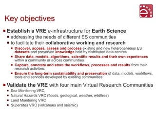 Key objectives
 Establish a VRE e-infrastructure for Earth Science
 addressing the needs of different ES communities
 t...