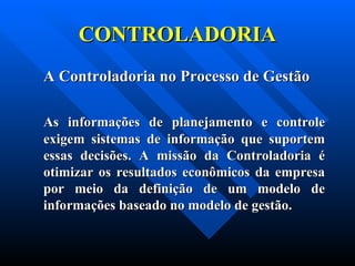 CONTROLADORIA A Controladoria no Processo de Gestão As informações de planejamento e controle exigem sistemas de informação que suportem essas decisões. A missão da Controladoria é otimizar os resultados econômicos da empresa por meio da definição de um modelo de informações baseado no modelo de gestão. 