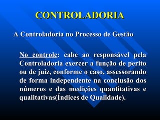 CONTROLADORIA A Controladoria no Processo de Gestão No controle : cabe ao responsável pela Controladoria exercer a função de perito ou de juiz, conforme o caso, assessorando de forma independente na conclusão dos números e das medições quantitativas e qualitativas(Índices de Qualidade). 