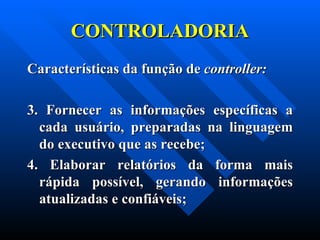 CONTROLADORIA Características da função de  controller:     3. Fornecer as informações específicas a cada usuário, preparadas na linguagem do executivo que as recebe; 4. Elaborar relatórios da forma mais rápida possível, gerando informações atualizadas e confiáveis; 