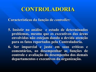 CONTROLADORIA Características da função de  controller:     5. Insistir na análise  e estudo de determinados problemas, mesmo que os executivos das áreas envolvidas não estejam dando a devida atenção para os fatos reportados pela Controladoria. 6. Ser imparcial e justo em suas críticas e comentários, ao desempenhar as funções de controle e avaliação do desempenho dos demais departamentos e executivos da organização. 