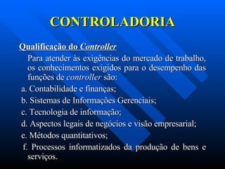 CONTROLADORIA Qualificação do  Controller     Para atender às exigências do mercado de trabalho, os conhecimentos exigidos para o desempenho das funções de  controller  são:   a. Contabilidade e finanças; b. Sistemas de Informações Gerenciais; c. Tecnologia de informação; d. Aspectos legais de negócios e visão empresarial; e. Métodos quantitativos; f. Processos informatizados da produção de bens e serviços. 
