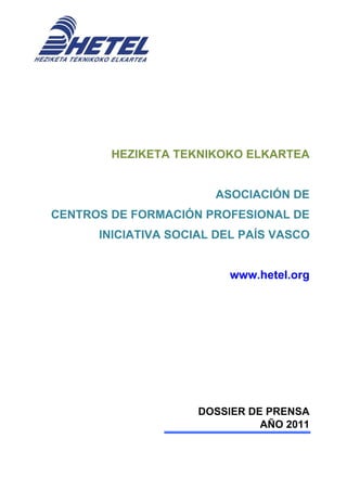 HEZIKETA TEKNIKOKO ELKARTEA


                       ASOCIACIÓN DE
CENTROS DE FORMACIÓN PROFESIONAL DE
      INICIATIVA SOCIAL DEL PAÍS VASCO


                          www.hetel.org




                     DOSSIER DE PRENSA
                               AÑO 2011
 