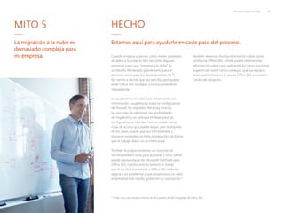 10 mitos sobre la nube 8
La migración a la nube es
demasiado compleja para
mi empresa.
* Gratis con una compra mínima de 50 puestos de SKU elegibles de Office 365
MITO 5 HECHO
Estamos aquí para ayudarle en cada paso del proceso.
Cuando empiece a pensar cómo mover petabytes
de datos a la nube, es fácil ver cómo algunas
personas creen que "moverse a la nube" es
un desafío demasiado grande tanto para el
personal como para los departamentos de TI.
No vamos a decirle que sea sencillo, pero puede
tener Office 365 instalado y en funcionamiento
rápidamente.
Le ayudaremos en cada paso del proceso, con
información y sugerencias sobre la configuración
del firewall, los requisitos del proxy inverso,
las opciones de identidad, las posibilidades
de migración y un enfoque en fases para las
configuraciones híbridas. Hemos creado varias
rutas de acceso que puede seguir, y en la mayoría
de los casos, puede usar sus herramientas y
procesos existentes en toda la migración, de forma
que el trabajo diario no se interrumpa.
También le proporcionamos un conjunto de
herramientas en línea para ayudarle. Como cliente
puede aprovecharse de Microsoft FastTrack para
Office 365, nuestro exitoso servicio al cliente
que le ayuda a trasladarse a Office 365 de forma
segura y sin problemas y que proporciona un valor
empresarial más rápido, gratis con su suscripción.*
También tenemos mucha información sobre cómo
configurar Office 365, dónde puede obtener más
información sobre cada aplicación así como encontrar
sugerencias sobre cómo conseguir que sus equipos
estén satisfechos con el uso de Office 365 en nuestro
Centro de adopción.
 
