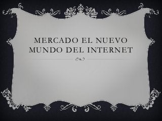 MERCADO EL NUEVO
MUNDO DEL INTERNET
 