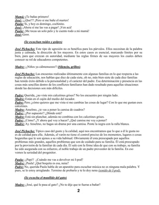Mamá: ¡Te bañas primero!
José: ¡¡¡Que!!! ¡Pero si me bañe el martes!
Paula: Si, y hoy es domingo, cochinito.
José: ¡Ahora sí me las vas a pagar! ¡Ven acá!
Paula: ¡Me tocas un solo pelo y le cuento todo a mi mamá!
José: Grrrr.

       (Se escuchan ruidos y golpes)

José Pichucho: Este tipo de agresión no es benéfica para los párvulos. Ellos necesitan de la palabra
justa y calmada, la dirección de los mayores. En estos casos es esencial, marcando límites por su
bien, para que crezcan en autoridad, mediante las reglas firmes de sus mayores los cuales deben
conocer su rol de educadores competentes.

Madre: ¡¡Niños ya cálmenseeee!! (Silencio, grillos)

José Pichucho: Las encuestas realizadas últimamente con algunas familias en lo que respecta a las
reglas de educación, nos hablan que diez de cada siete, oh no, más bien siete de cada diez familias
han tenido éxito debido a la personalidad y el carácter del padre. Esa determinación y presencia en las
cosas más sencillas dentro de los conflictos familiares han dado resultado para aquellas situaciones
donde las decisiones son más difíciles.

Padre: Querida, ¿no viste mis calcetines grises? No los encuentro por ningún lado.
Madre: Están en el cajón del medio del tocador.
Padre: Pero ¿cómo quieres que me vista si me cambias las cosas de lugar? Con lo que me gustan esos
calcetines.
Madre: Anselmo, ¿te vas a poner la camisa de cuadros?
Padre: ¡¡Por supuesto!! ¿Dónde está?
Madre: Está sin planchar, además no combina con los calcetines grises.
Padre: ¿Cómo? ¿Y ahora qué voy a hacer? ¿Qué camisa me voy a poner?
Madre: Ay Anselmo, no hagas un drama por una camisa. Ponte la negra con la ralla blanca.

José Pichucho: Típico caso del gusto y la calidad, aquí nos encontramos que lo que a él le gusta no
es de calidad para ella. Además, el varón no tiene el control preciso de los momentos, lugares o cosas
hogareñas que le son ajenos a su vida habitual. Obviamente él esta preocupado por aquellos
problemas más grandes, aquellos problemas que son de cuidado para su familia. Él está preocupado
por la provisión de la familiar de cada día. Él sale con la firme idea de que con su trabajo, su familia
ha sido asegurada con su esfuerzo, el noble trabajo de un padre proveedor de la familia. En eso
vemos la seriedad del progenitor.

Paula: ¡¡Papi!! ¿Cuándo me vas a devolver mi I-pod?
Madre: ¡Paula! ¿Qué boquita es esa, nena?
Padre: No, querida Paula habla de un aparatito para escuchar música no es ninguna mala palabra. Y
pues, se lo estoy arreglando. Termino de probarlo y te lo doy nena (sonido de I-pod).

       (Se escucha el maullido del gato)

Madre: ¿José, qué le pasa al gato? ¿No te dije que te fueras a bañar?

                                                   2
 