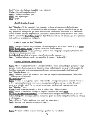 José: Y sí me estoy bañando (maullido corto) .¡Quieto!
Madre: ¿Con quién estás hablando?
Paula: Con lo que queda del gato…
Padre: José, deja ese gato…
José: Si papá.

       (Sonido de pelea de gato)

José Pichucho: ¡Oh, las mascotas! Esas, las cuales yo llamaría integrantes de la familia, esas
criaturitas de Dios que no se sabe cómo llegan a los hogares para alegrar a los niños desde que son
muy pequeñitos. Son aquellos que hacen desarrollar los sentimientos más tiernos en el ser humano,
con sus instintos naturales de protección. Ellos con su vida colaboran con el desarrollo de la familia
en todos los aspectos (Mira hacia abajo) sin dejar de mencionar que son los que dejan esos recuerdos
inolvidables en los zapatos de cualquiera.

       (Aparece paula con José Pichucho)

Paula: ¡¡Amigo Pichucho!! Mejor límpiate los zapatos porque si no, se te va a armar ji, ji, ji. (Sale)
Padre: (Golpes en una puerta) ¿Se puede saber quién está en el baño?
Madre: (Desde adentro) Soy yo, y me voy a tardar un buen rato porque siempre soy la última, pero
esta vez no. Así que se espera mijo.
José: (Desde lejos) ¿Qué se le vamos a hacer? Así son todas las mujeres…
Padre: Tú cállate la boca y ándale, vete a cambiar de una vez. ¿Será posible?

       (Aparece padre con José Pichucho)

Padre: ¿Qué le parece don Pichucho? Uno se mata toda la semana trabajando para que cuando tenga
que usar el único lugar donde se está tranquilo, donde verdaderamente uno es el rey, lo usurpan. Lo
humillan, lo degradan hasta tener que estar golpeando como un desesperado ¿Qué le parece?
José Pichucho: Bueno yo…
Padre: Y después quieren que uno tenga autoridad, que tenga los pantalones puestos. Es increíble,
¿Qué me puede decir de esto?
José Pichucho: Si cla…
Padre: Y eso no es nada, porque aquí no empieza todo. Lo que pasa es que está resentida porque no
la llevé a comer en la semana, pero pues es que, ¿qué piensa? ¿Que me voy a acordar de nuestro
aniversario todos los años? Por eso está así, seguro que a usted nunca le pasó, pero así pasa.
José Pichucho: Y mir…
Madre: Ándele señor desesperado, ya tiene su recinto libre. ¡¡El que sigueeee!!
Padre: Perdón, el deber llama. Siempre es un gusto conversar con usted. (sale)
José Pichucho: (Mirando al público) ¡El baño! Esa cuarto indispensable en toda casa, el cual está
mal diseñado por los arquitectos, porque cuando uno quiere hacer algo tranquilo siempre hay otro que
lo interrumpe…
Padre: (Golpes) ¿Y ahora quién está en el baño? Me tocaba a mí…
Paula: Sorry pa, pero las mujeres estamos primero…

       (Sonido de baño)

Padre: ¡No puede ser! Esta no es mi familia ¿A qué hora me voy a bañar?

                                                  3
 