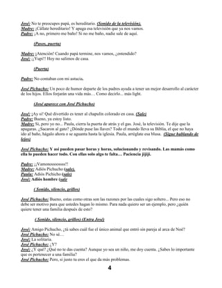 José: No te preocupes papá, es hereditario. (Sonido de la televisión).
Madre: ¡Cállate hereditario! Y apaga esa televisión que ya nos vamos.
Padre: ¡A no, primero me baño! Si no me baño, nadie sale de aquí.

       (Pasos, puerta)

Madre: ¡Atención! Cuando papá termine, nos vamos, ¿entendido?
José: ¡¡Yupi!! Hoy no salimos de casa.

       (Puerta)

Padre: No contaban con mi astucia.

José Pichucho: Un poco de humor departe de los padres ayuda a tener un mejor desarrollo al carácter
de los hijos. Ellos forjarán una vida más… Como decirlo... más light.

       (José aparece con José Pichucho)

José: ¡Ay si! Qué divertido es tener al chapulín colorado en casa. (Sale)
Padre: Bueno, ya estoy listo.
Madre: Si, pero yo no... Paula, cierra la puerta de atrás y el gas. José, la televisión. Te dije que la
apagaras. ¿Sacaron al gato? ¿Dónde puse las llaves? Todo el mundo lleva su Biblia, el que no haya
ido al baño, hágalo ahora o se aguanta hasta la iglesia. Paula, arréglate esa blusa. (Sigue hablando de
lejos)

José Pichucho: Y así pueden pasar horas y horas, solucionando y revisando. Las mamás como
ella lo pueden hacer todo. Con ellas solo algo te falta… Paciencia jijiji.

Padre: ¡¡Vamonoooossss!!
Madre: Adiós Pichucho (sale).
Paula: Adiós Pichicho (sale)
José: Adiós hombre (sale

       ( Sonido, silencio, grillos)

José Pichucho: Bueno, estas como otras son las razones por las cuales sigo soltero... Pero eso no
debe ser motivo para que ustedes hagan lo mismo. Para nada quiero ser un ejemplo, pero ¿quién
quiere tener una familia después de esto?

        ( Sonido, silencio, grillos) (Entra José)

José: Amigo Pichucho, ¿tú sabes cuál fue el único animal que entró sin pareja al arca de Noé?
José Pichucho: No sé…
José: La solitaria.
José Pichucho: ¿Y?
José: ¿Y qué? ¿Qué no te das cuenta? Aunque yo sea un niño, me doy cuenta. ¿Sabes lo importante
que es pertenecer a una familia?
José Pichucho: Pero, si justo tu eres el que da más problemas.

                                                    4
 
