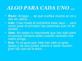 ALGO PARA CADA UNO … Romi:  Amigas … se que confías mucho en mi y eso se valora … Iván:  Creo hasta te extrañará estar aquí … pero como puse al principio hay personas que no se olvidan …  Vale:  No sabes lo importante que has sido para mi porque siempre estas cuando necesito una mano amiga … Eve:  Tu al igual que Vale han sido un gran apoyo y se que juntas vamos a sacar nuestro gran hijo que es la tesis … 