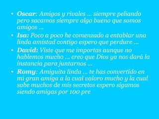 Oscar : Amigos y rivales … siempre peliando pero sacamos siempre algo bueno que somos amigos … Isa:  Poco a poco he comenzado a entablar una linda amistad contigo espero que perdure … David:  Viste que me importas aunque no hablemos mucho … creo que Dios ya nos dará la instancia para juntarnos … Romy : Amiguita linda … te has convertido en mi gran amiga a la cual valoro mucho y la cual sabe muchos de mis secretos espero sigamos siendo amigas por 100 pre 