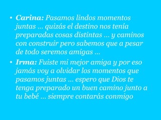 Carina:  Pasamos lindos momentos juntas … quizás el destino nos tenía preparadas cosas distintas … y caminos con construir pero sabemos que a pesar de todo seremos amigas …  Irma:  Fuiste mi mejor amiga y por eso jamás voy a olvidar los momentos que pasamos juntas … espero que Dios te tenga preparado un buen camino junto a tu bebé … siempre contarás conmigo 