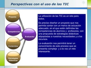 Perspectivas con el uso de las TIC La utilización de las TIC es un reto para todos.  Es preciso diseñar un proyecto que nos permita contar con un marco de actuación adecuado, en el que estén definidas las competencias de alumnos y  profesores, con una propuesta de estrategias didácticas adpaptadas a nuestras necesidades y a los recursos.  La evaluación nos permitirá tener un conocimiento de este proceso que se presenta complejo  y a la vez un reto interesante. Proyecto Evaluación Estrategias didácticas Contenidos Competencias 