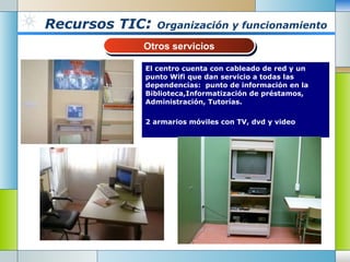 Recursos TIC :  Organización y funcionamiento El centro cuenta con cableado de red y un punto Wifi que dan servicio a todas las dependencias:  punto de información en la Biblioteca,Informatización de préstamos, Administración, Tutorías. 2 armarios móviles con TV, dvd y video Otros servicios 