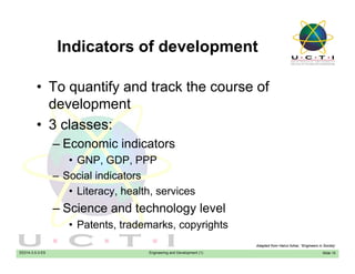 Indicators of developmentIndicators of development
• To quantify and track the course of• To quantify and track the course of
development
3 l• 3 classes:
– Economic indicators
• GNP, GDP, PPP
– Social indicators
Lit h lth i• Literacy, health, services
– Science and technology level
• Patents trademarks copyrights
EE014-3.5-3-ES Engineering and Development (1)
• Patents, trademarks, copyrights
Slide 10
Adapted from Hairul Azhar, “Engineers in Society’
 