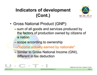 Indicators of development
(C t )(Cont.)
• Gross National Product (GNP):• Gross National Product (GNP):
– sum of all goods and services produced by
the factors of production owned by citizens ofthe factors of production owned by citizens of
a nation
scope according to ownership– scope according to ownership
→"income actually earned by nationals"
Similar to Gross National Income (GNI)– Similar to Gross National Income (GNI),
different in tax deduction
EE014-3.5-3-ES Engineering and Development (1) Slide 11
Adapted from Hairul Azhar, “Engineers in Society’
 