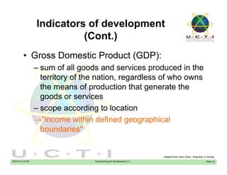 Indicators of development
(C t )(Cont.)
• Gross Domestic Product (GDP):• Gross Domestic Product (GDP):
– sum of all goods and services produced in the
territory of the nation regardless of who ownsterritory of the nation, regardless of who owns
the means of production that generate the
goods or servicesgoods or services
– scope according to location
→"income within defined geographical→ income within defined geographical
boundaries"
EE014-3.5-3-ES Engineering and Development (1) Slide 12
Adapted from Hairul Azhar, “Engineers in Society’
 